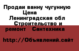 Продаи ванну чугунную. › Цена ­ 6 000 - Ленинградская обл. Строительство и ремонт » Сантехника   